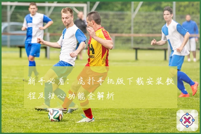 新手必看：虎扑手机版下载安装教程及核心功能全解析