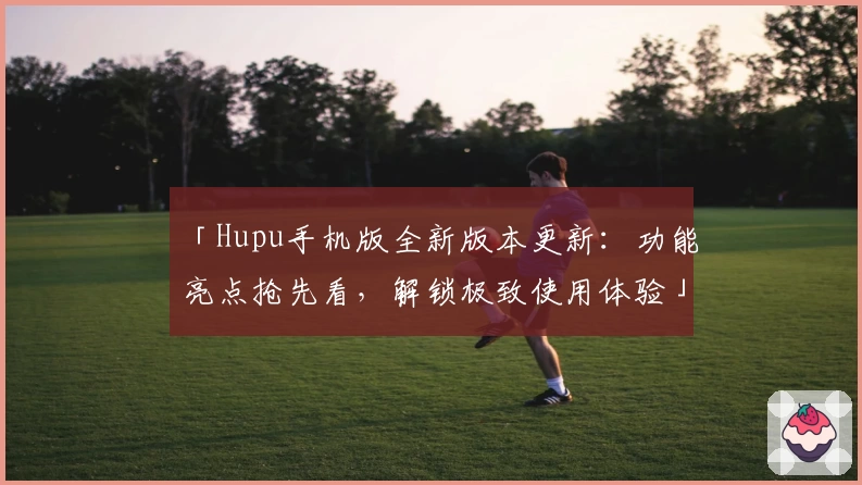 「Hupu手机版全新版本更新：功能亮点抢先看，解锁极致使用体验」
