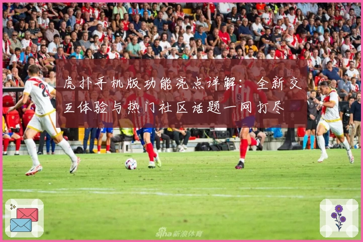 虎扑手机版功能亮点详解：全新交互体验与热门社区话题一网打尽