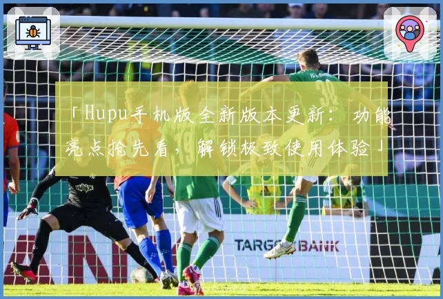 「Hupu手机版全新版本更新：功能亮点抢先看，解锁极致使用体验」