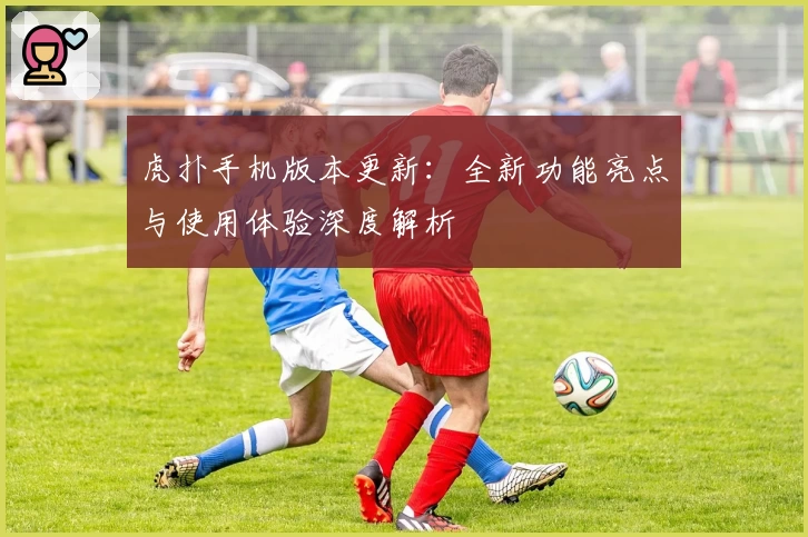 虎扑手机版本更新：全新功能亮点与使用体验深度解析