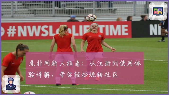 虎扑网新人指南：从注册到使用体验详解，带你轻松玩转社区