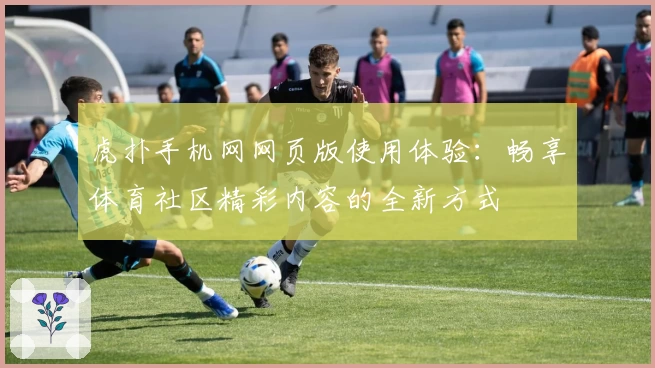 虎扑手机网网页版使用体验：畅享体育社区精彩内容的全新方式