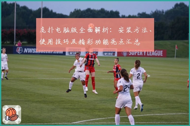 虎扑电脑版全面解析:安装方法、使用技巧及精彩功能亮点汇总