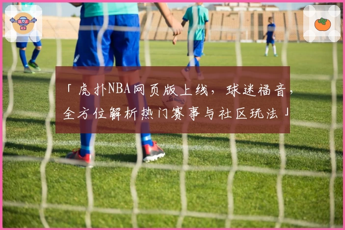 「虎扑NBA网页版上线，球迷福音，全方位解析热门赛事与社区玩法」