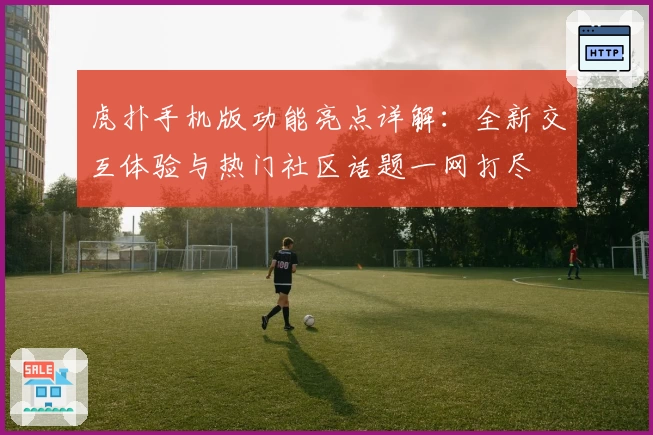 虎扑手机版功能亮点详解：全新交互体验与热门社区话题一网打尽