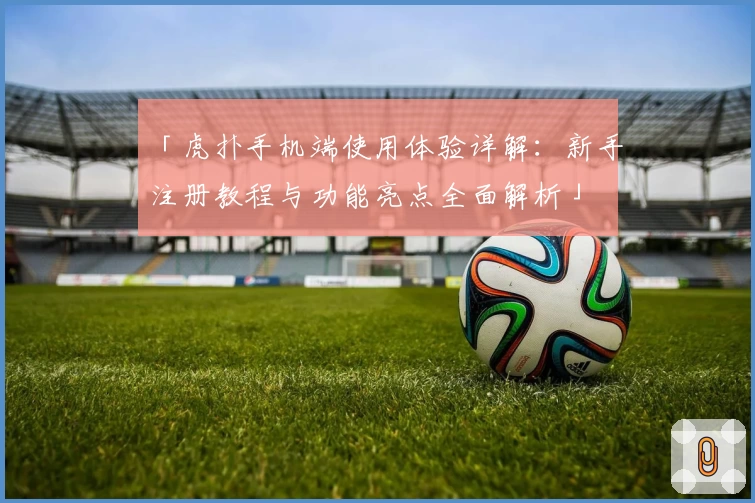 「虎扑手机端使用体验详解：新手注册教程与功能亮点全面解析」