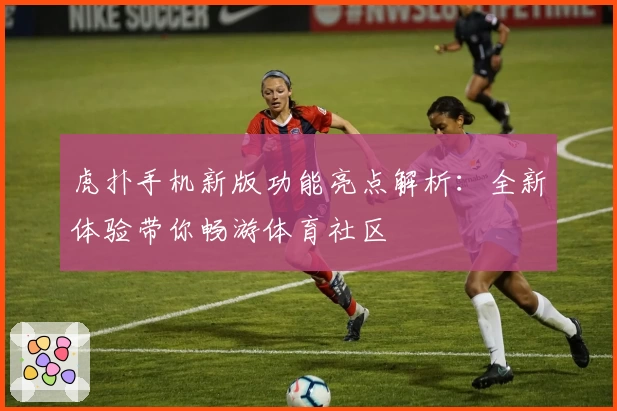 虎扑手机新版功能亮点解析：全新体验带你畅游体育社区