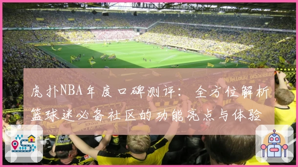 虎扑NBA年度口碑测评：全方位解析篮球迷必备社区的功能亮点与体验