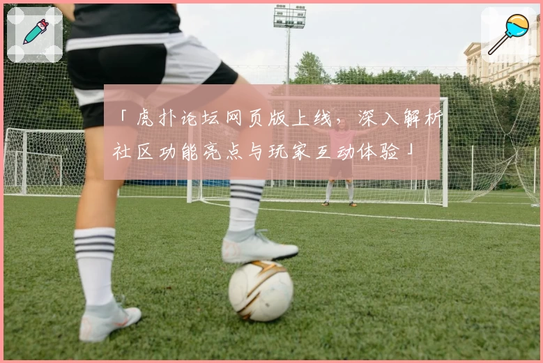 「虎扑论坛网页版上线,深入解析社区功能亮点与玩家互动体验」