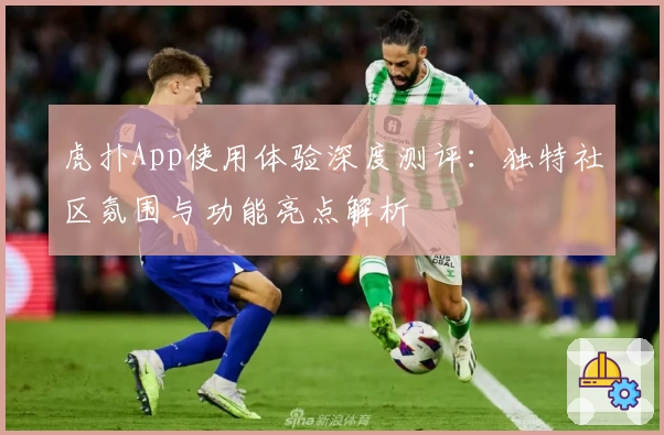 虎扑App使用体验深度测评：独特社区氛围与功能亮点解析