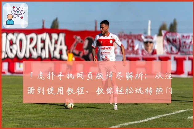 「虎扑手机网页版详尽解析：从注册到使用教程，教你轻松玩转热门社区」