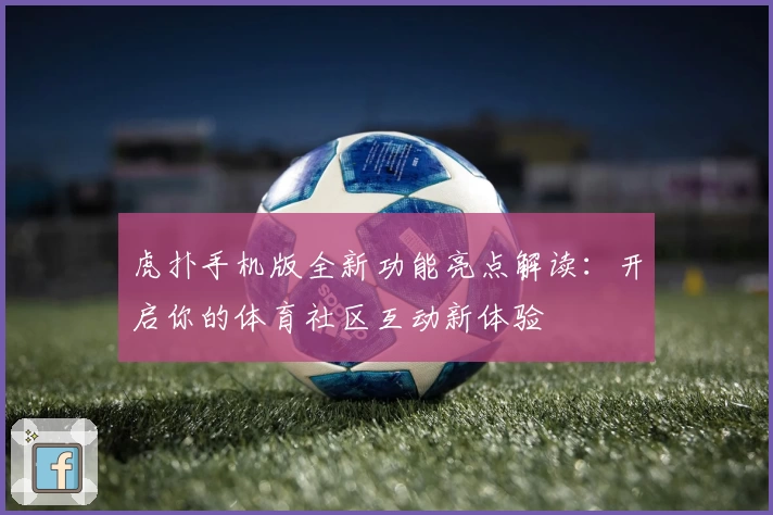 虎扑手机版全新功能亮点解读：开启你的体育社区互动新体验