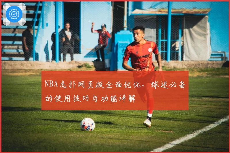 NBA虎扑网页版全面优化，球迷必备的使用技巧与功能详解