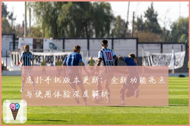 虎扑手机版本更新：全新功能亮点与使用体验深度解析