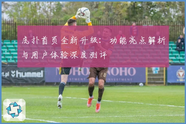 虎扑首页全新升级：功能亮点解析与用户体验深度测评