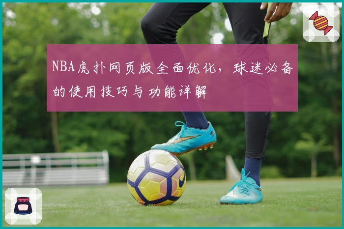 NBA虎扑网页版全面优化，球迷必备的使用技巧与功能详解