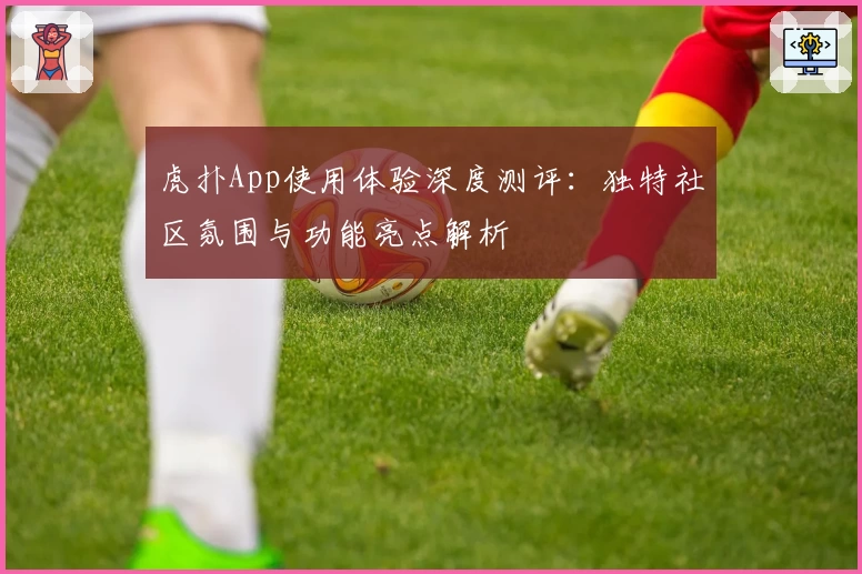 虎扑App使用体验深度测评：独特社区氛围与功能亮点解析