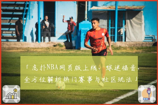 「虎扑NBA网页版上线，球迷福音，全方位解析热门赛事与社区玩法」