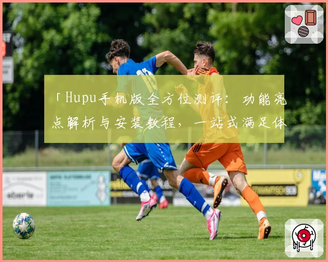 「Hupu手机版全方位测评：功能亮点解析与安装教程，一站式满足体育爱好者需求」