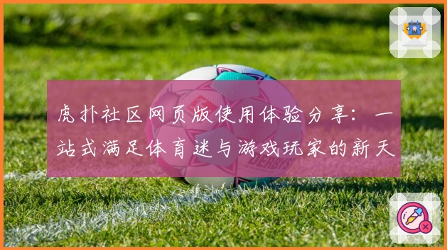 虎扑社区网页版使用体验分享：一站式满足体育迷与游戏玩家的新天地