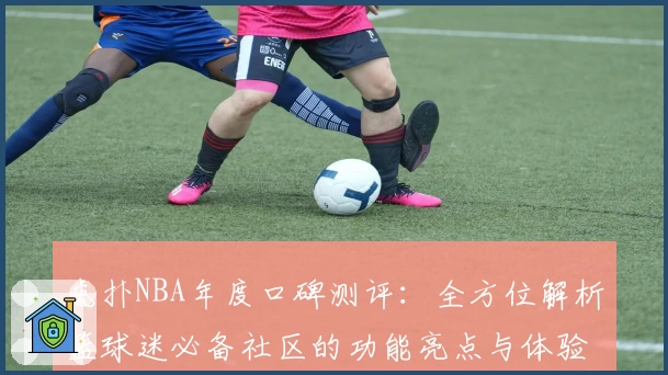 虎扑NBA年度口碑测评：全方位解析篮球迷必备社区的功能亮点与体验