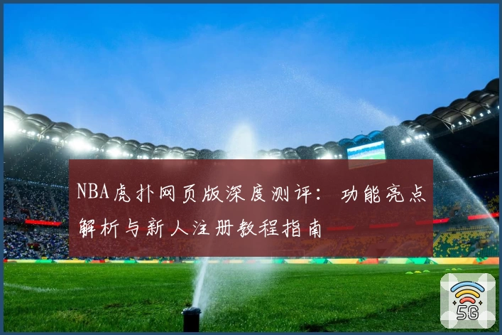 NBA虎扑网页版深度测评：功能亮点解析与新人注册教程指南